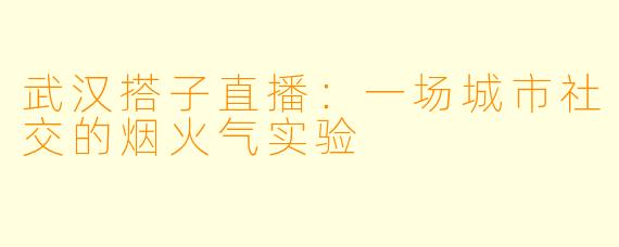 武汉搭子直播:一场城市社交的烟火气实验