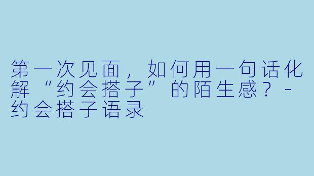 第一次见面,如何用一句话化解“约会搭子”的陌生感?