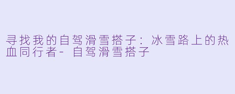 寻找我的自驾滑雪搭子:冰雪路上的热血同行者-自驾滑雪搭子
