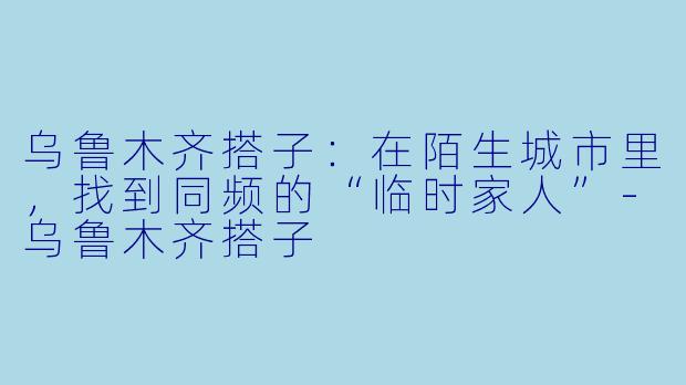 乌鲁木齐搭子：在陌生城市里，找到同频的“临时家人”-乌鲁木齐搭子