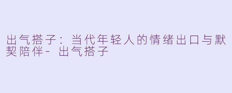 出气搭子：当代年轻人的情绪出口与默契陪伴-出气搭子