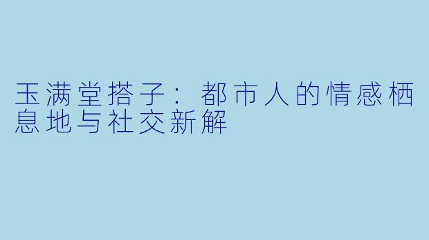 玉满堂搭子:都市人的情感栖息地与社交新解