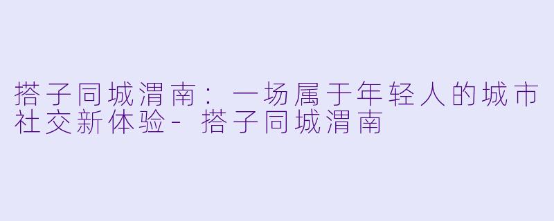 搭子同城渭南:一场属于年轻人的城市社交新体验-搭子同城渭南