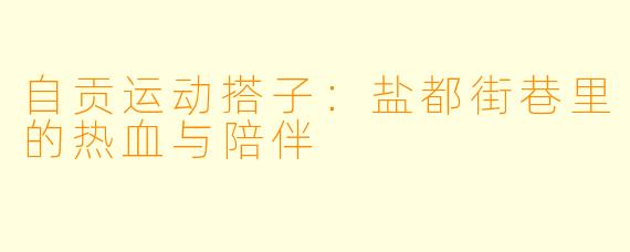 自贡运动搭子:盐都街巷里的热血与陪伴