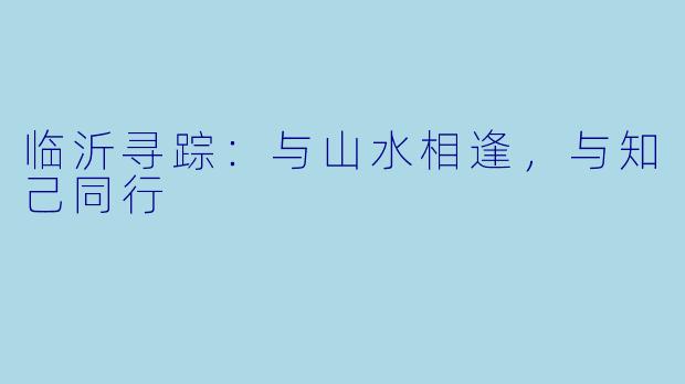 临沂寻踪：与山水相逢，与知己同行