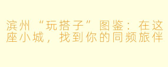 滨州“玩搭子”图鉴：在这座小城，找到你的同频旅伴