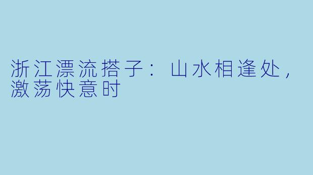 浙江漂流搭子：山水相逢处，激荡快意时