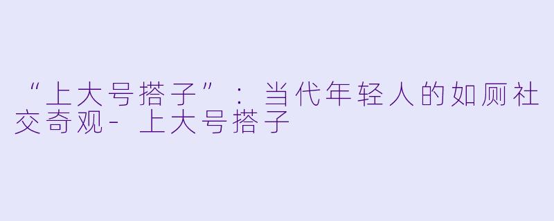 “上大号搭子”:当代年轻人的如厕社交奇观-上大号搭子