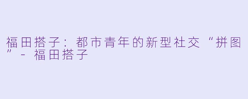 福田搭子:都市青年的新型社交“拼图”-福田搭子