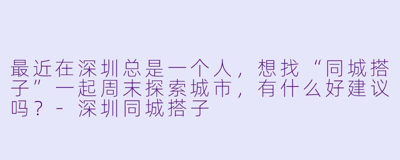 最近在深圳总是一个人，想找“同城搭子”一起周末探索城市，有什么好建议吗？-深圳同城搭子