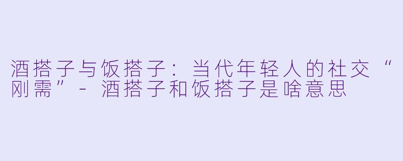 酒搭子与饭搭子：当代年轻人的社交“刚需”-酒搭子和饭搭子是啥意思