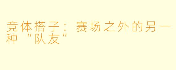 竞体搭子:赛场之外的另一种“队友”