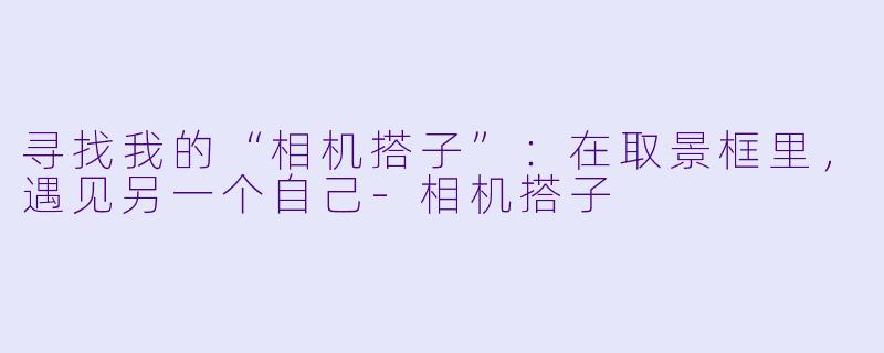 寻找我的“相机搭子”：在取景框里，遇见另一个自己-相机搭子
