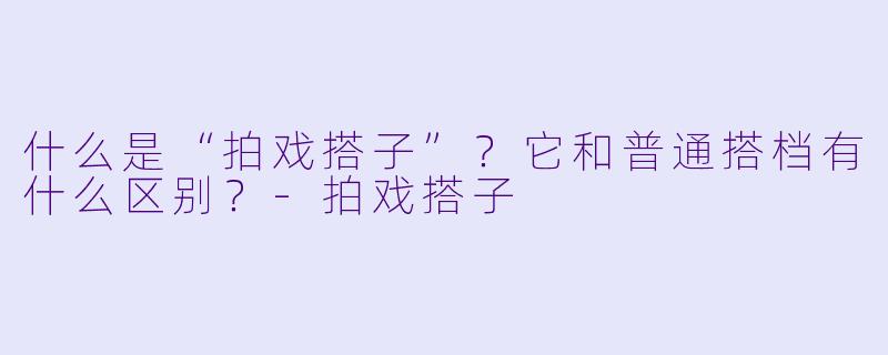 什么是“拍戏搭子”?它和普通搭档有什么区别?