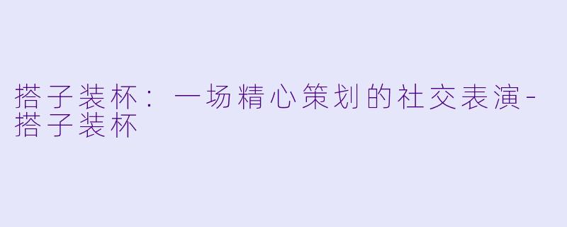 搭子装杯：一场精心策划的社交表演-搭子装杯