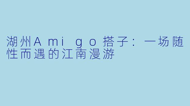湖州Amigo搭子：一场随性而遇的江南漫游