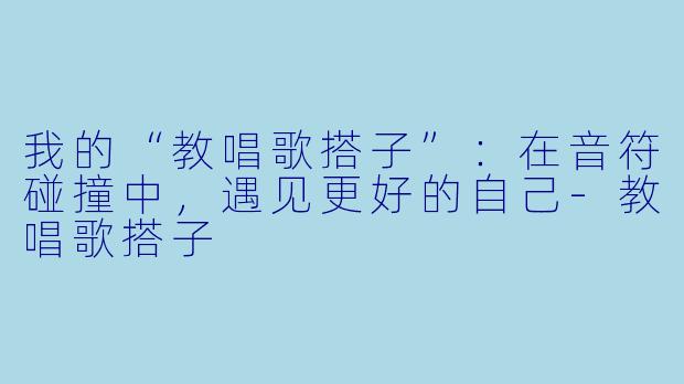 我的“教唱歌搭子”：在音符碰撞中，遇见更好的自己-教唱歌搭子