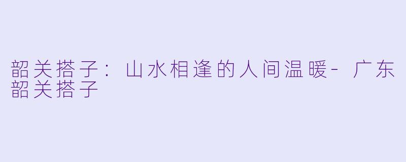 韶关搭子：山水相逢的人间温暖-广东韶关搭子