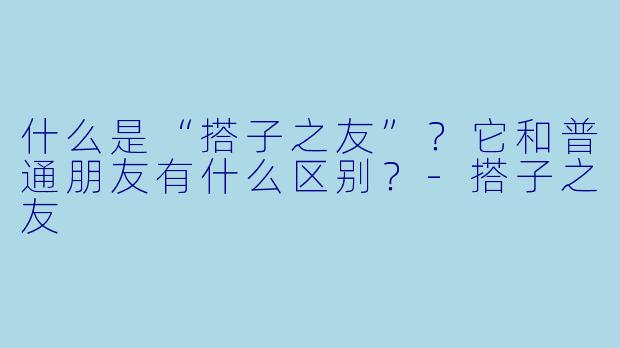 什么是“搭子之友”？它和普通朋友有什么区别？-搭子之友