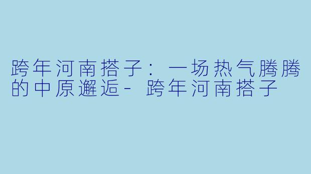 跨年河南搭子：一场热气腾腾的中原邂逅-跨年河南搭子