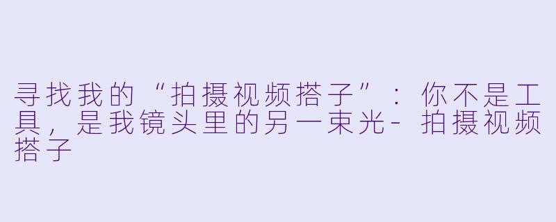 寻找我的“拍摄视频搭子”:你不是工具,是我镜头里的另一束光-拍摄视频搭子
