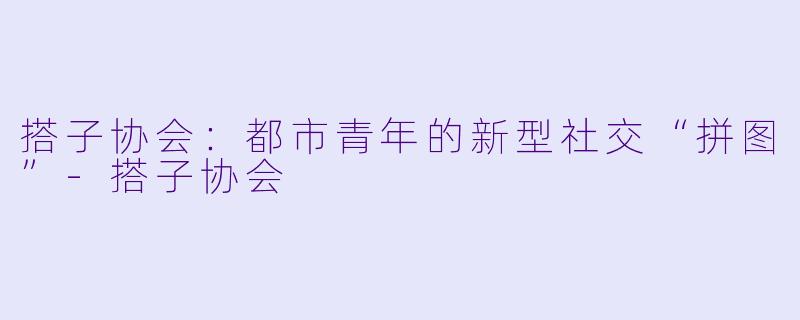 搭子协会:都市青年的新型社交“拼图”