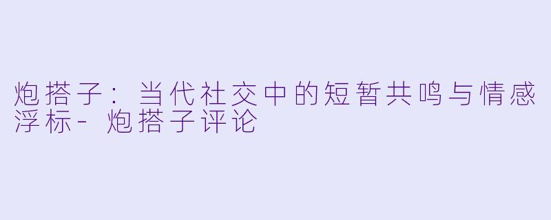 炮搭子：当代社交中的短暂共鸣与情感浮标-炮搭子评论