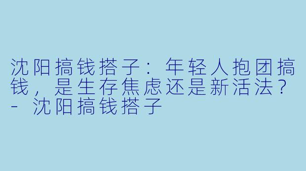 沈阳搞钱搭子：年轻人抱团搞钱，是生存焦虑还是新活法？-沈阳搞钱搭子
