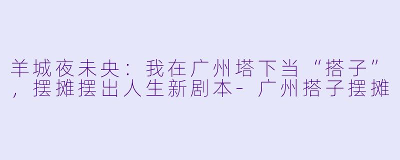 羊城夜未央：我在广州塔下当“搭子”，摆摊摆出人生新剧本-广州搭子摆摊