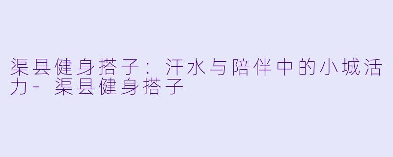 渠县健身搭子:汗水与陪伴中的小城活力