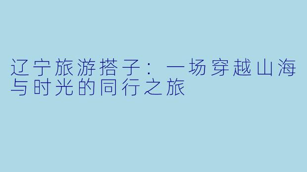 辽宁旅游搭子：一场穿越山海与时光的同行之旅