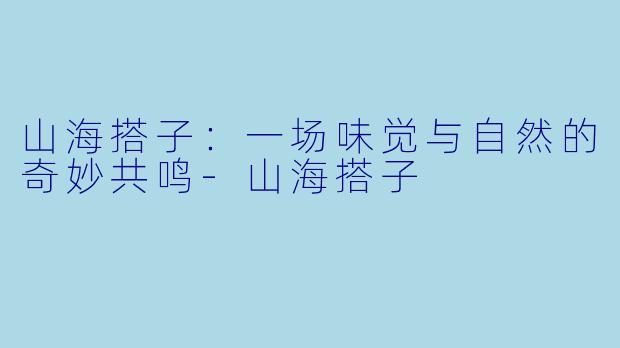山海搭子：一场味觉与自然的奇妙共鸣-山海搭子