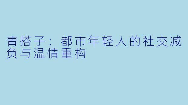 青搭子：都市年轻人的社交减负与温情重构