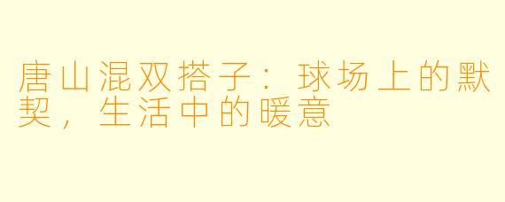 唐山混双搭子：球场上的默契，生活中的暖意