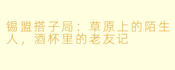 锡盟搭子局：草原上的陌生人，酒杯里的老友记
