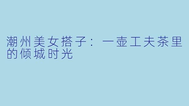 潮州美女搭子:一壶工夫茶里的倾城时光