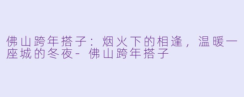 佛山跨年搭子：烟火下的相逢，温暖一座城的冬夜-佛山跨年搭子