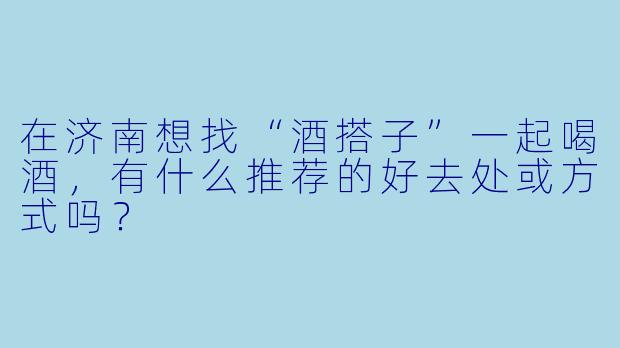 在济南想找“酒搭子”一起喝酒，有什么推荐的好去处或方式吗？