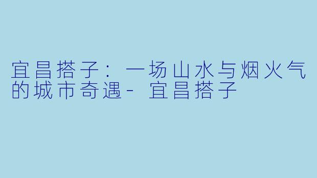 宜昌搭子：一场山水与烟火气的城市奇遇-宜昌搭子