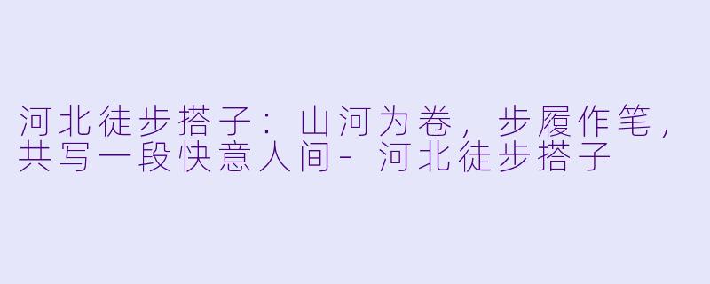 河北徒步搭子：山河为卷，步履作笔，共写一段快意人间-河北徒步搭子