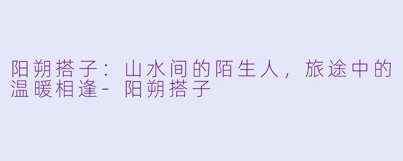 阳朔搭子：山水间的陌生人，旅途中的温暖相逢-阳朔搭子