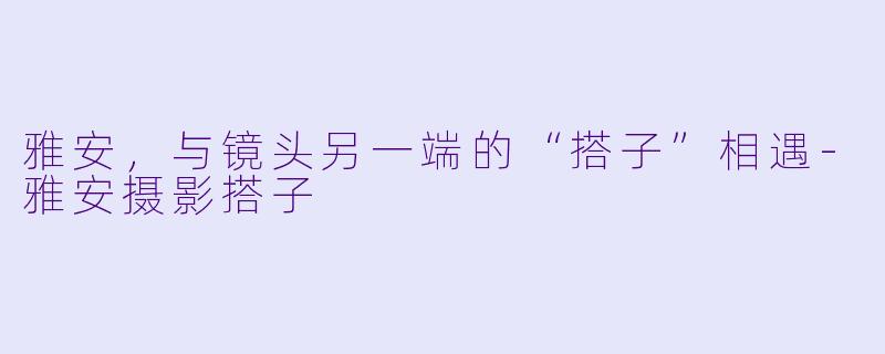 雅安，与镜头另一端的“搭子”相遇-雅安摄影搭子