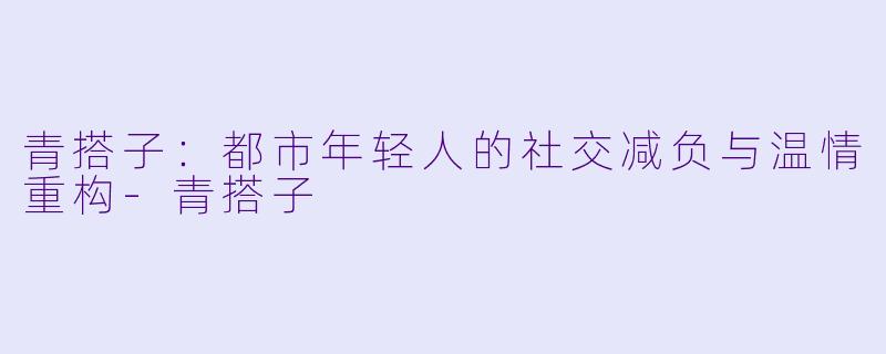 青搭子：都市年轻人的社交减负与温情重构-青搭子