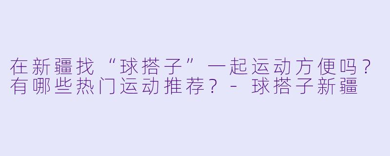 在新疆找“球搭子”一起运动方便吗？有哪些热门运动推荐？-球搭子新疆