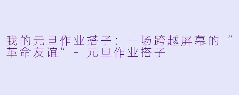 我的元旦作业搭子:一场跨越屏幕的“革命友谊”-元旦作业搭子