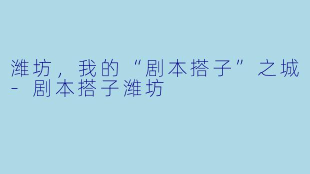 潍坊,我的“剧本搭子”之城-剧本搭子潍坊