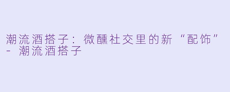 潮流酒搭子：微醺社交里的新“配饰”-潮流酒搭子