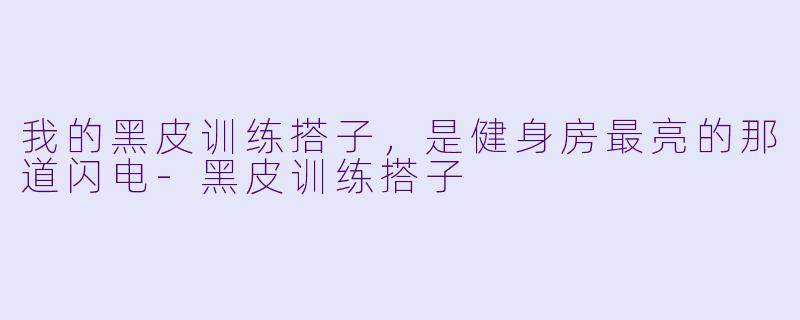 我的黑皮训练搭子,是健身房最亮的那道闪电-黑皮训练搭子