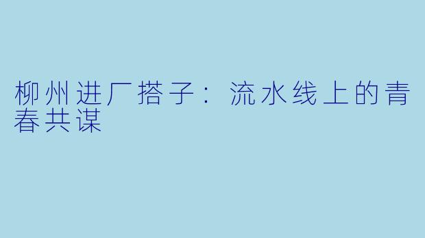柳州进厂搭子：流水线上的青春共谋