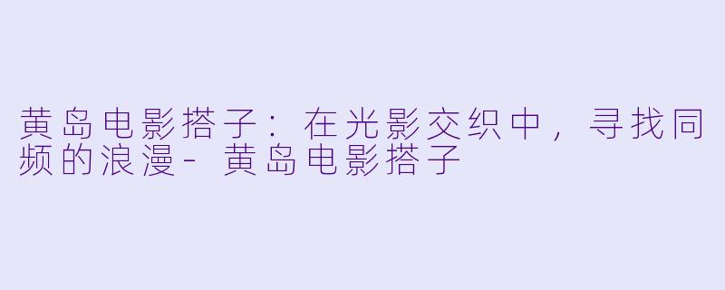 黄岛电影搭子：在光影交织中，寻找同频的浪漫-黄岛电影搭子